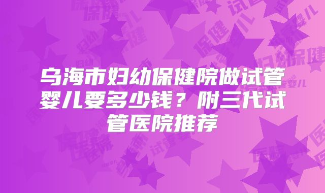 乌海市妇幼保健院做试管婴儿要多少钱？附三代试管医院推荐