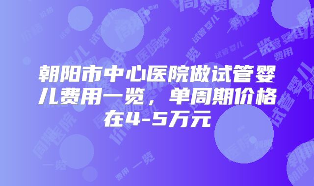 朝阳市中心医院做试管婴儿费用一览，单周期价格在4-5万元
