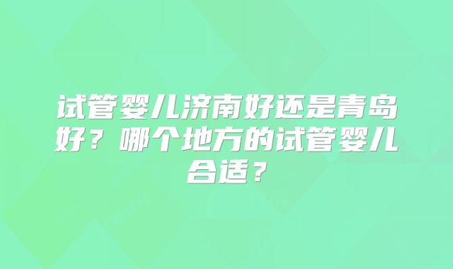 试管婴儿济南好还是青岛好?哪个地方的试管婴儿合适?