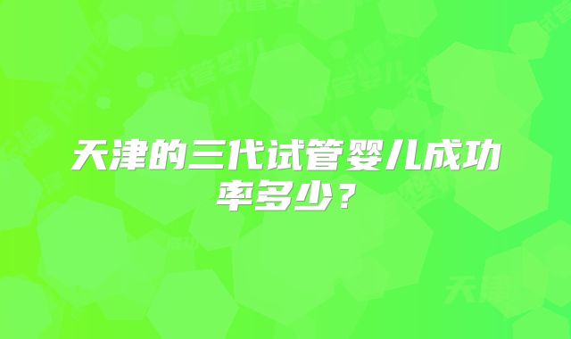 天津的三代试管婴儿成功率多少?