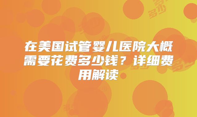 在美国试管婴儿医院大概需要花费多少钱?详细费用解读