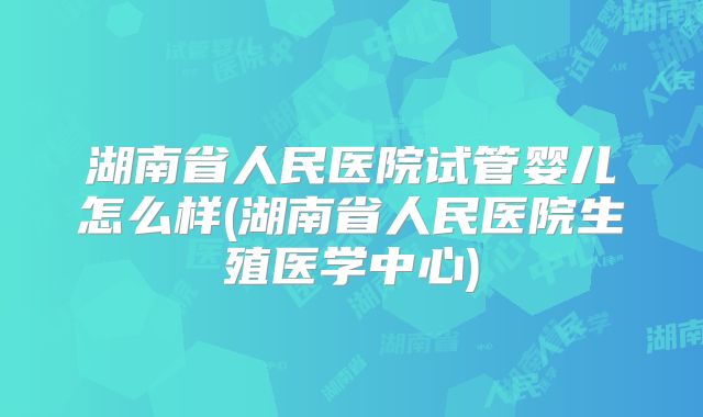 湖南省人民医院试管婴儿怎么样(湖南省人民医院生殖医学中心)