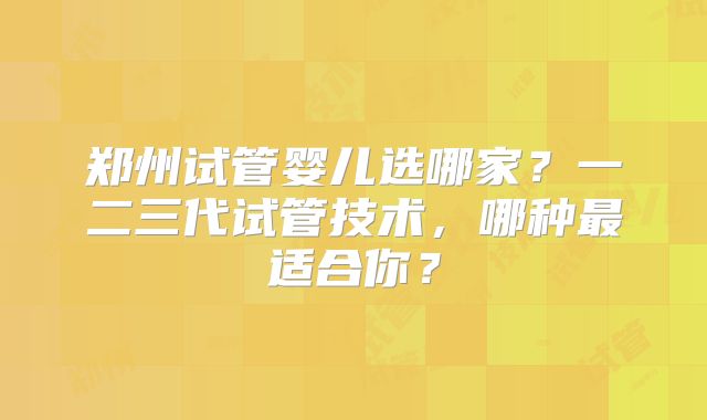郑州试管婴儿选哪家?一二三代试管技术,哪种最适合你?