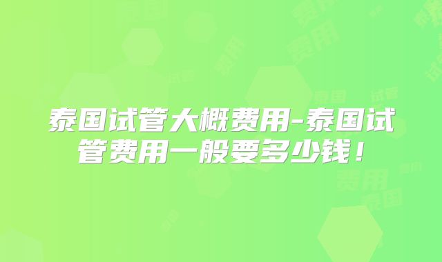 泰国试管大概费用-泰国试管费用一般要多少钱！