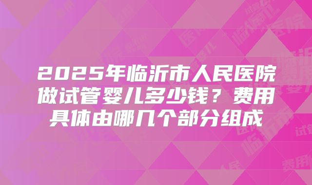 2025年临沂市人民医院做试管婴儿多少钱?费用具体由哪几个部分组成