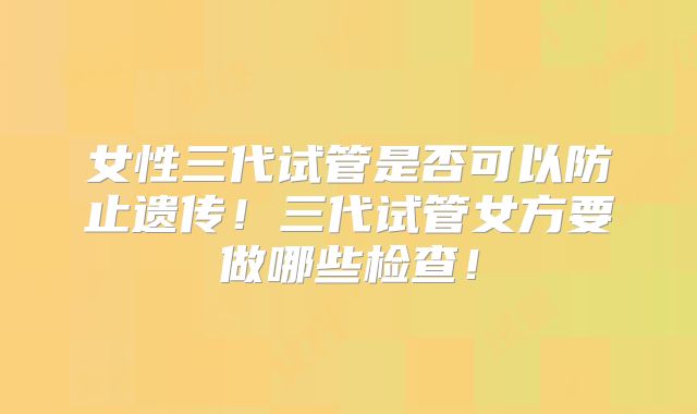 女性三代试管是否可以防止遗传！三代试管女方要做哪些检查！