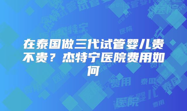 在泰国做三代试管婴儿贵不贵?杰特宁医院费用如何