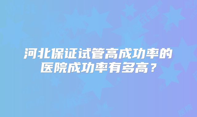 河北保证试管高成功率的医院成功率有多高？