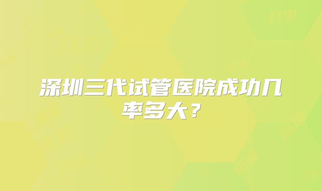 深圳三代试管医院成功几率多大?