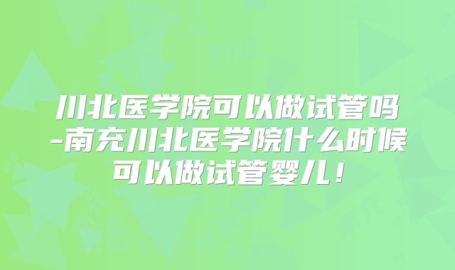 川北医学院可以做试管吗-南充川北医学院什么时候可以做试管婴儿！