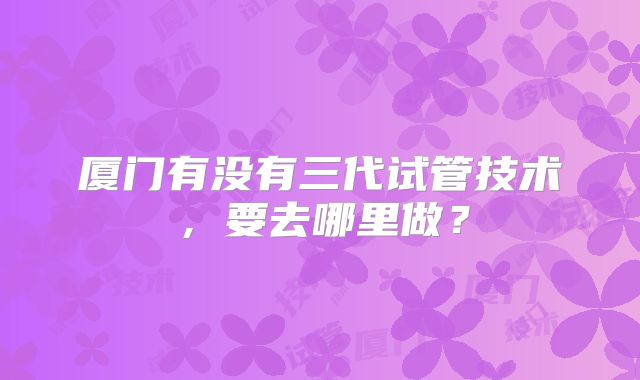 厦门有没有三代试管技术,要去哪里做?