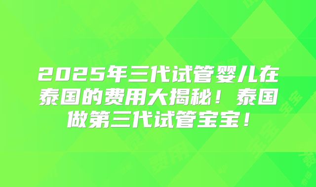 2025年三代试管婴儿在泰国的费用大揭秘!泰国做第三代试管宝宝!