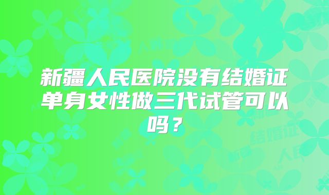 新疆人民医院没有结婚证单身女性做三代试管可以吗?