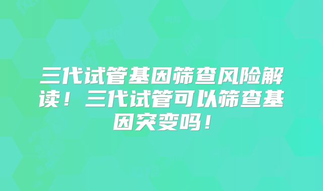 三代试管基因筛查风险解读！三代试管可以筛查基因突变吗！