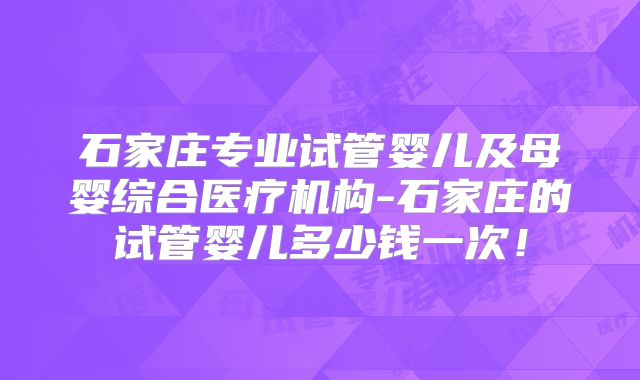 石家庄专业试管婴儿及母婴综合医疗机构-石家庄的试管婴儿多少钱一次!