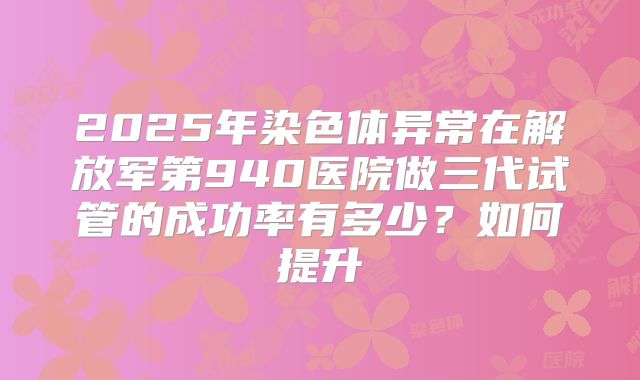 2025年染色体异常在解放军第940医院做三代试管的成功率有多少?如何提升