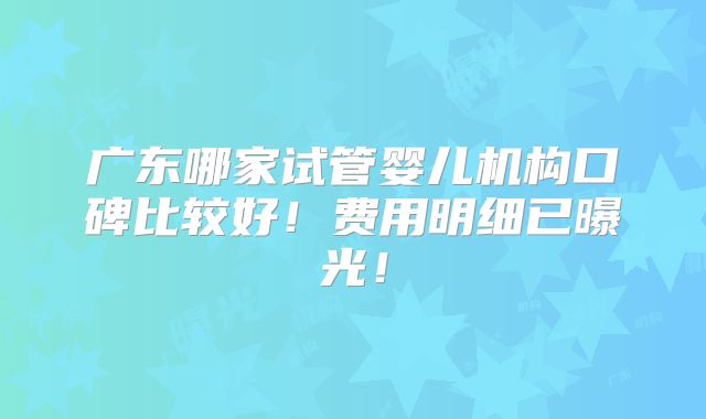 广东哪家试管婴儿机构口碑比较好！费用明细已曝光！