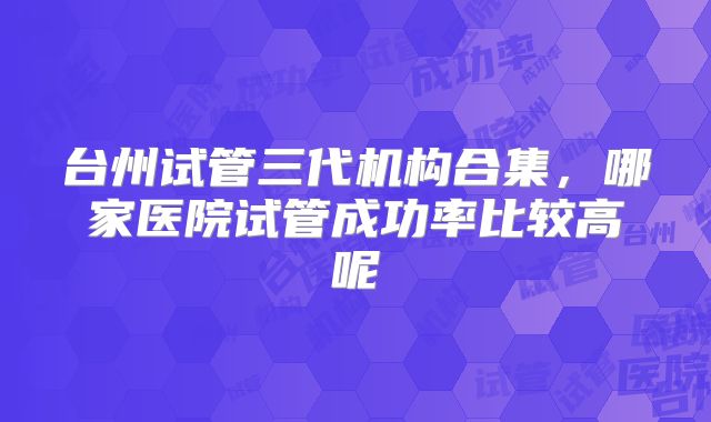 台州试管三代机构合集，哪家医院试管成功率比较高呢