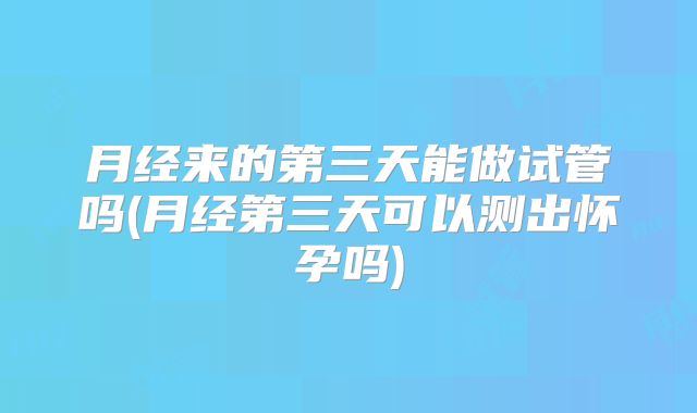 月经来的第三天能做试管吗(月经第三天可以测出怀孕吗)