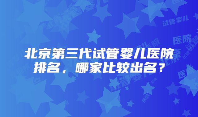 北京第三代试管婴儿医院排名，哪家比较出名？