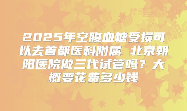2025年空腹血糖受损可以去首都医科附属 北京朝阳医院做三代试管吗?大概要花费多少钱