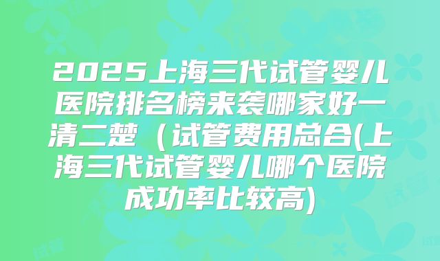 2025上海三代试管婴儿医院排名榜来袭哪家好一清二楚（试管费用总合(上海三代试管婴儿哪个医院成功率比较高)