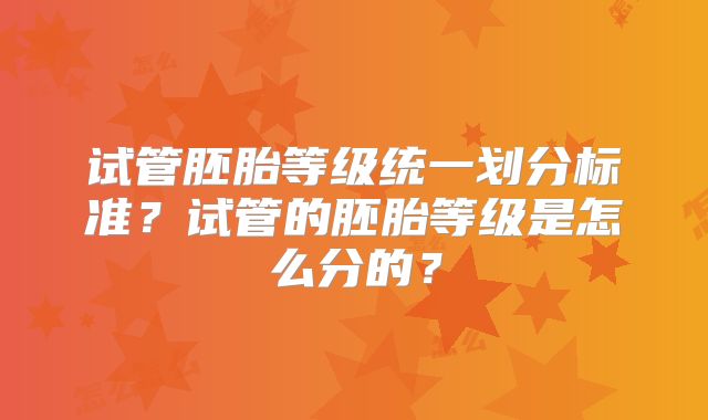 试管胚胎等级统一划分标准？试管的胚胎等级是怎么分的？