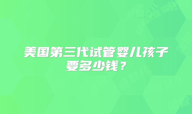 美国第三代试管婴儿孩子要多少钱？
