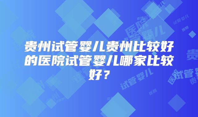贵州试管婴儿贵州比较好的医院试管婴儿哪家比较好？