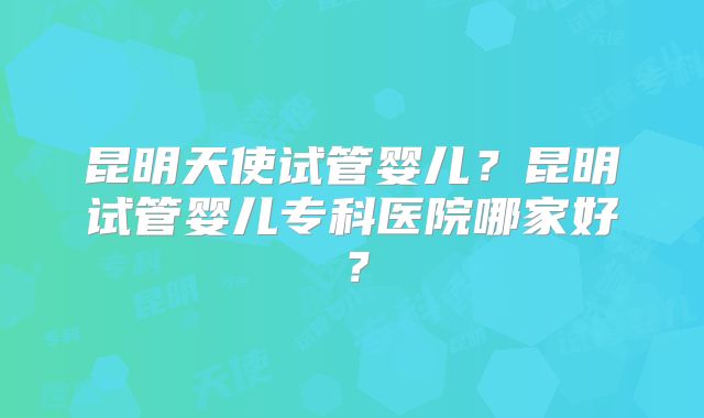 昆明天使试管婴儿？昆明试管婴儿专科医院哪家好？
