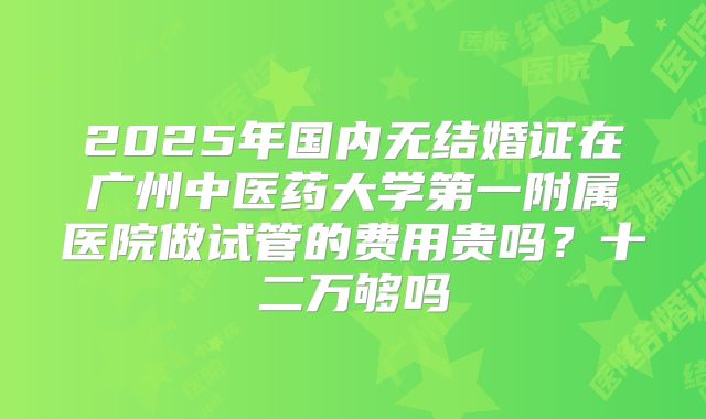 2025年国内无结婚证在广州中医药大学第一附属医院做试管的费用贵吗?十二万够吗