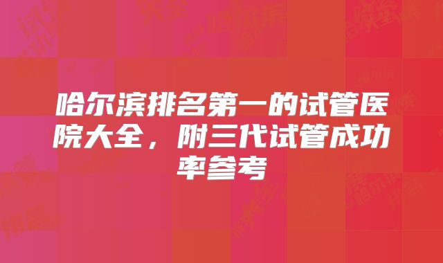 哈尔滨排名第一的试管医院大全，附三代试管成功率参考