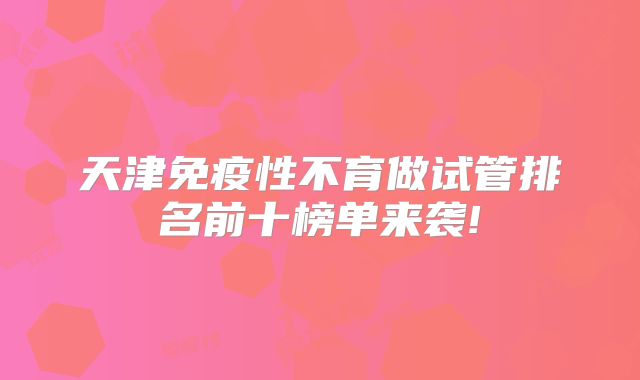 天津免疫性不育做试管排名前十榜单来袭!