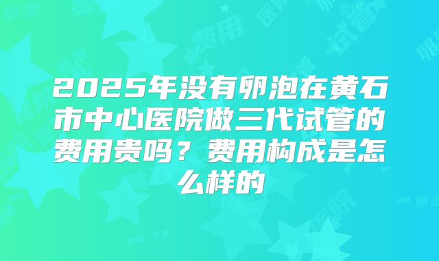 2025年没有卵泡在黄石市中心医院做三代试管的费用贵吗?费用构成是怎么样的