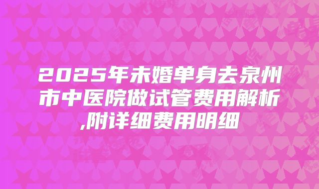 2025年未婚单身去泉州市中医院做试管费用解析,附详细费用明细