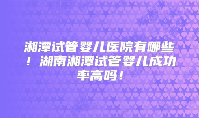 湘潭试管婴儿医院有哪些！湖南湘潭试管婴儿成功率高吗！
