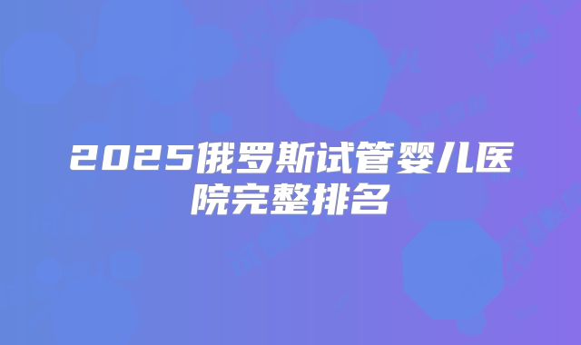 2025俄罗斯试管婴儿医院完整排名