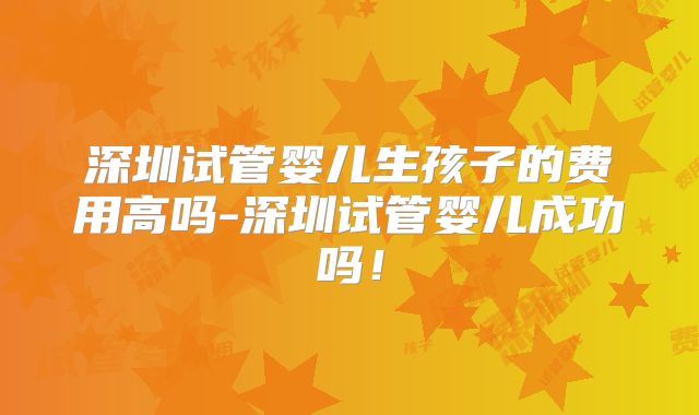 深圳试管婴儿生孩子的费用高吗-深圳试管婴儿成功吗！
