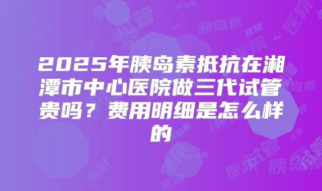 2025年胰岛素抵抗在湘潭市中心医院做三代试管贵吗?费用明细是怎么样的
