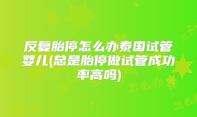 反复胎停怎么办泰国试管婴儿(总是胎停做试管成功率高吗)