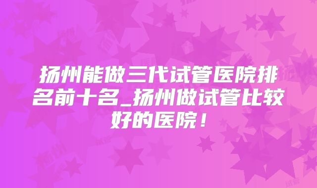 扬州能做三代试管医院排名前十名_扬州做试管比较好的医院!