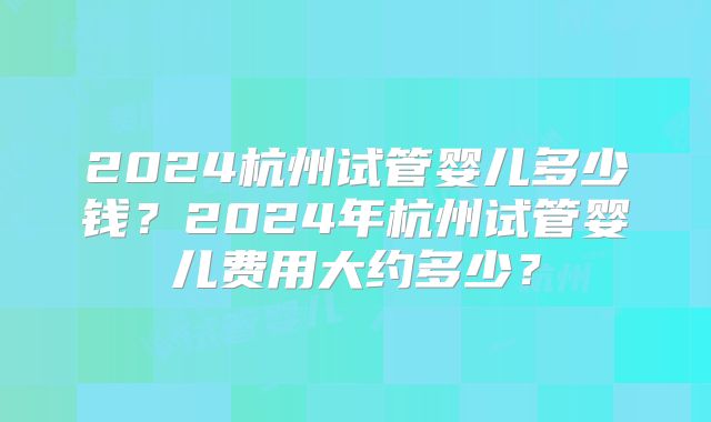 2024杭州试管婴儿多少钱?2024年杭州试管婴儿费用大约多少?