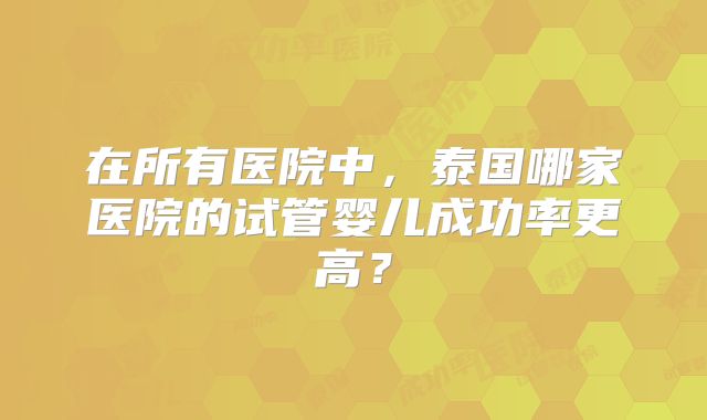在所有医院中，泰国哪家医院的试管婴儿成功率更高？