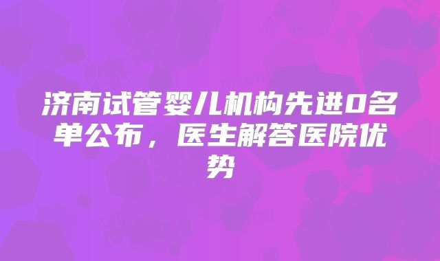 济南试管婴儿机构先进0名单公布，医生解答医院优势
