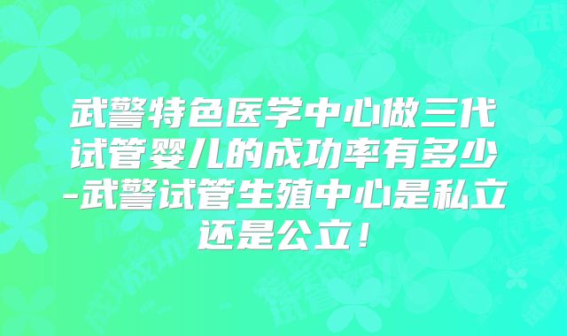 武警特色医学中心做三代试管婴儿的成功率有多少-武警试管生殖中心是私立还是公立!