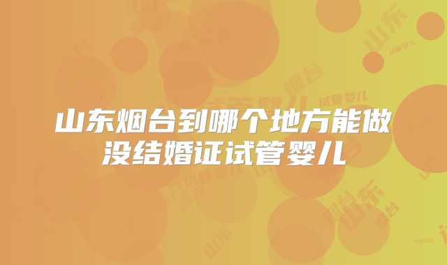 山东烟台到哪个地方能做没结婚证试管婴儿