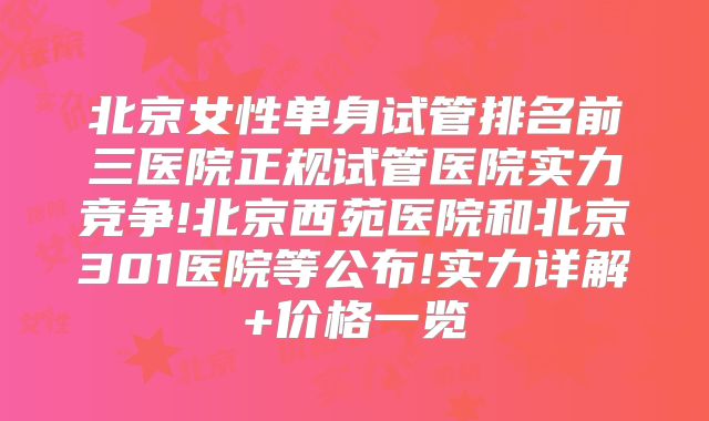 北京女性单身试管排名前三医院正规试管医院实力竞争!北京西苑医院和北京301医院等公布!实力详解+价格一览