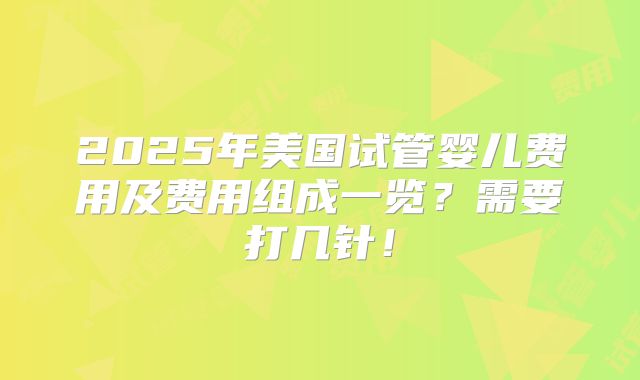 2025年美国试管婴儿费用及费用组成一览?需要打几针!