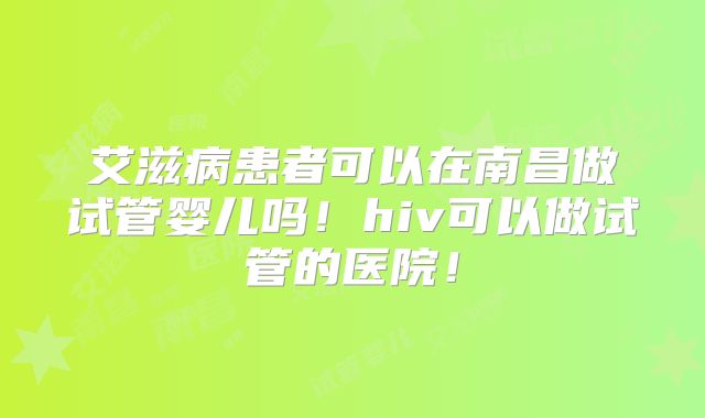 艾滋病患者可以在南昌做试管婴儿吗！hiv可以做试管的医院！