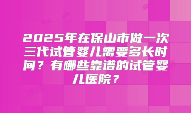 2025年在保山市做一次三代试管婴儿需要多长时间？有哪些靠谱的试管婴儿医院？